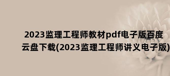 '2023监理工程师教材pdf电子版百度云盘下载(2023监理工程师讲义电子版)'