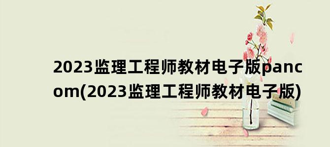 '2023监理工程师教材电子版pancom(2023监理工程师教材电子版)'