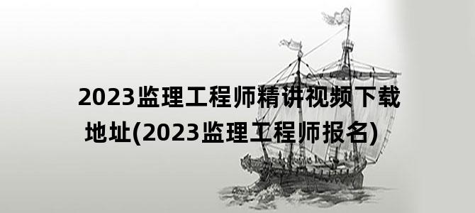 '2023监理工程师精讲视频下载地址(2023监理工程师报名)'