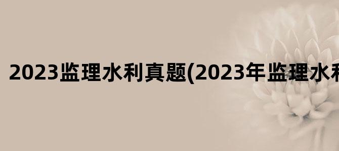 '2023监理水利真题(2023年监理水利案例教材)'