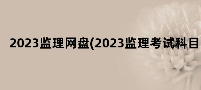 '2023监理网盘(2023监理考试科目)'