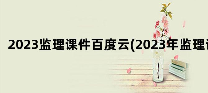 '2023监理课件百度云(2023年监理课件)'