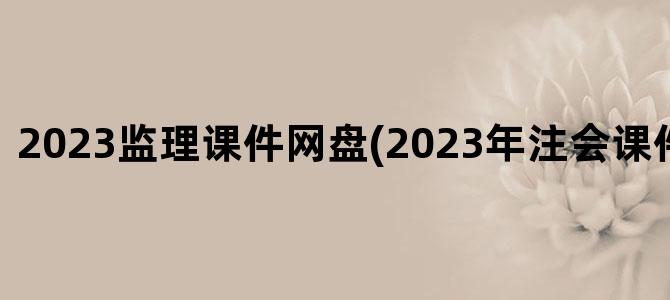 '2023监理课件网盘(2023年注会课件百度网盘)'