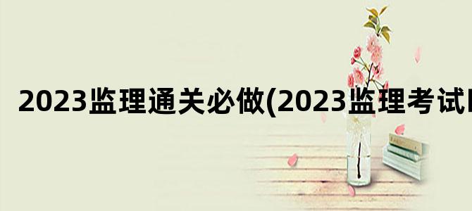 '2023监理通关必做(2023监理考试时间)'