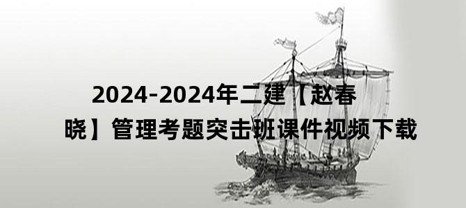 '2024-2024年二建【赵春晓】管理考题突击班课件视频下载'