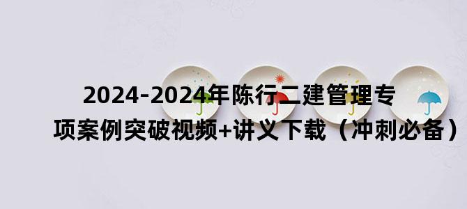 '2024-2024年陈行二建管理专项案例突破视频+讲义下载（冲刺必备）'