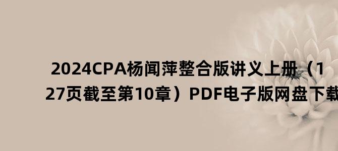 '2024CPA杨闻萍整合版讲义上册（127页截至第10章）PDF电子版网盘下载'