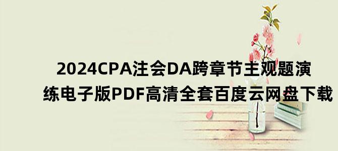 '2024CPA注会DA跨章节主观题演练电子版PDF高清全套百度云网盘下载'