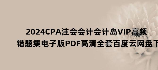 '2024CPA注会会计会计岛VIP高频错题集电子版PDF高清全套百度云网盘下载'
