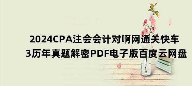 '2024CPA注会会计对啊网通关快车3历年真题解密PDF电子版百度云网盘'