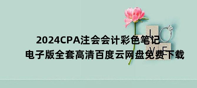 '2024CPA注会会计彩色笔记电子版全套高清百度云网盘免费下载'