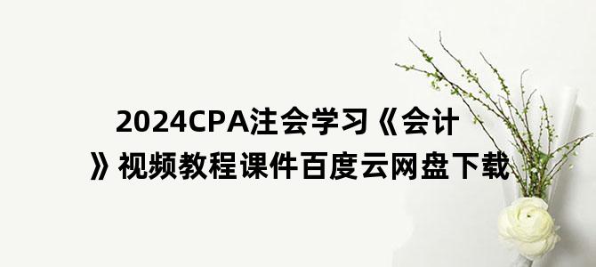 '2024CPA注会学习《会计》视频教程课件百度云网盘下载'