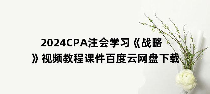 '2024CPA注会学习《战略》视频教程课件百度云网盘下载'
