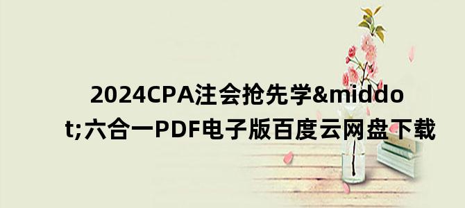 '2024CPA注会抢先学·六合一PDF电子版百度云网盘下载'