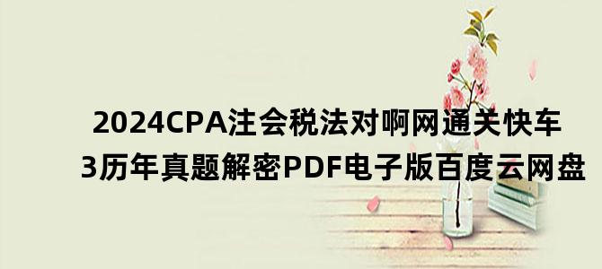 '2024CPA注会税法对啊网通关快车3历年真题解密PDF电子版百度云网盘'