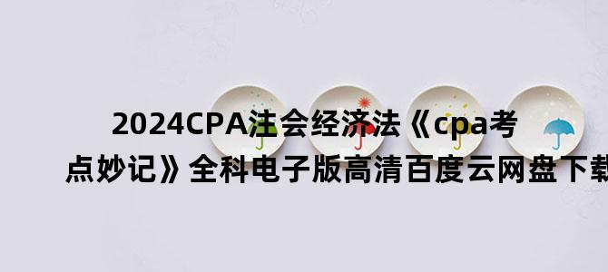 '2024CPA注会经济法《cpa考点妙记》全科电子版高清百度云网盘下载'