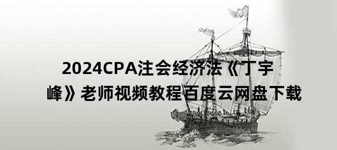 '2024CPA注会经济法《丁宇峰》老师视频教程百度云网盘下载'
