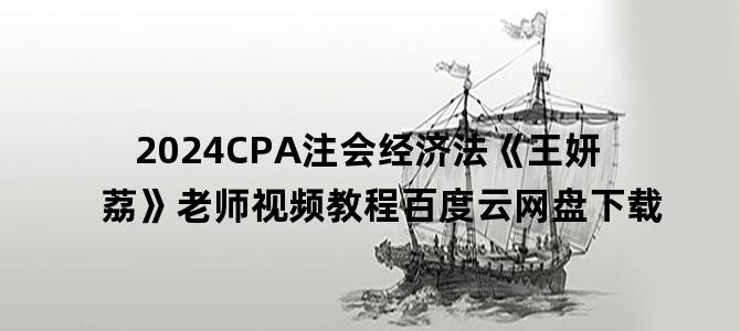 '2024CPA注会经济法《王妍荔》老师视频教程百度云网盘下载'