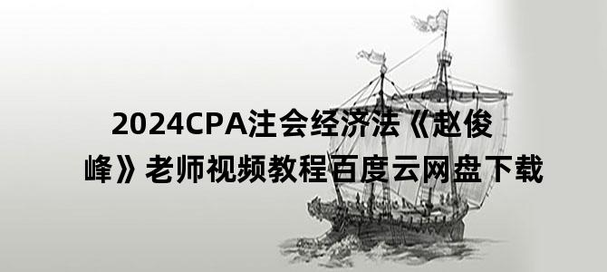 '2024CPA注会经济法《赵俊峰》老师视频教程百度云网盘下载'