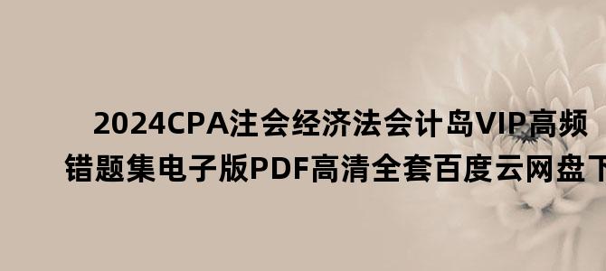 '2024CPA注会经济法会计岛VIP高频错题集电子版PDF高清全套百度云网盘下载'