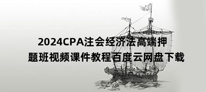 '2024CPA注会经济法高端押题班视频课件教程百度云网盘下载'