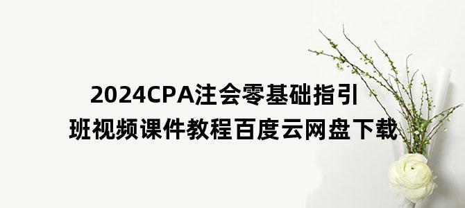 '2024CPA注会零基础指引班视频课件教程百度云网盘下载'