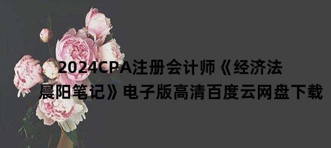'2024CPA注册会计师《经济法晨阳笔记》电子版高清百度云网盘下载'