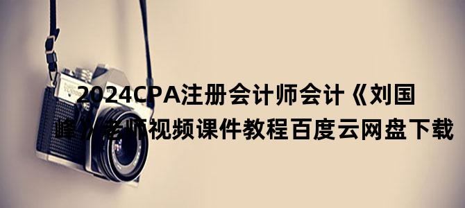 '2024CPA注册会计师会计《刘国峰》老师视频课件教程百度云网盘下载'
