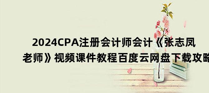 '2024CPA注册会计师会计《张志凤老师》视频课件教程百度云网盘下载攻略'