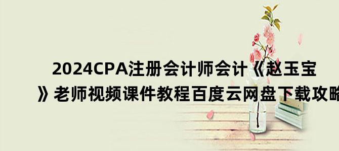 '2024CPA注册会计师会计《赵玉宝》老师视频课件教程百度云网盘下载攻略'