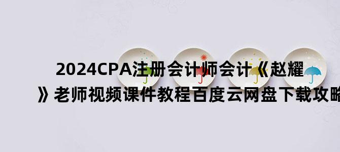 '2024CPA注册会计师会计《赵耀》老师视频课件教程百度云网盘下载攻略'