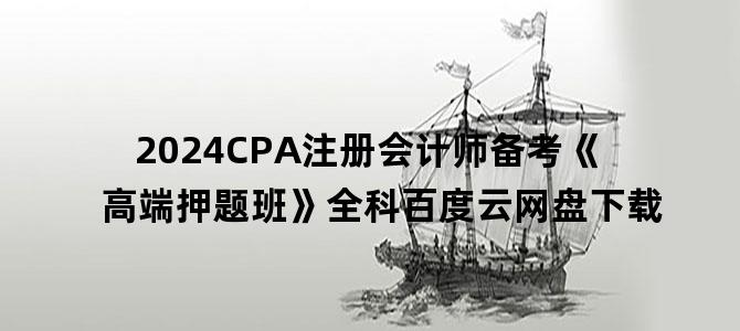 '2024CPA注册会计师备考《高端押题班》全科百度云网盘下载'
