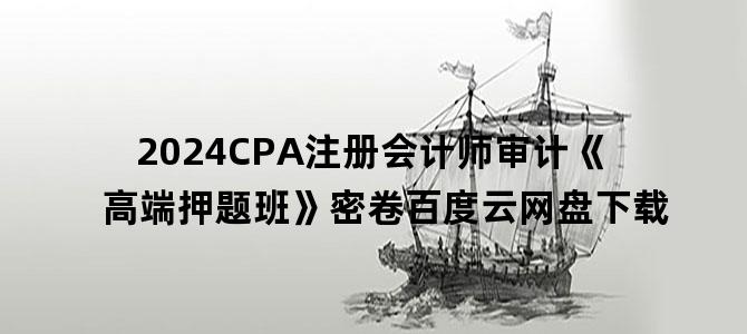 '2024CPA注册会计师审计《高端押题班》密卷百度云网盘下载'
