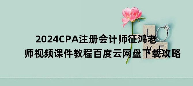 '2024CPA注册会计师征鸿老师视频课件教程百度云网盘下载攻略'
