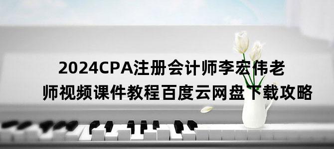 '2024CPA注册会计师李宏伟老师视频课件教程百度云网盘下载攻略'
