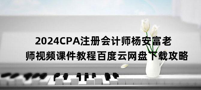 '2024CPA注册会计师杨安富老师视频课件教程百度云网盘下载攻略'