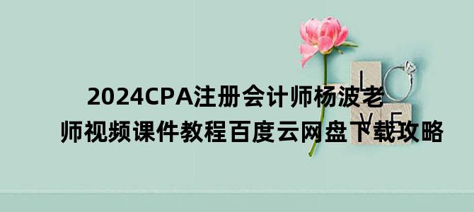'2024CPA注册会计师杨波老师视频课件教程百度云网盘下载攻略'