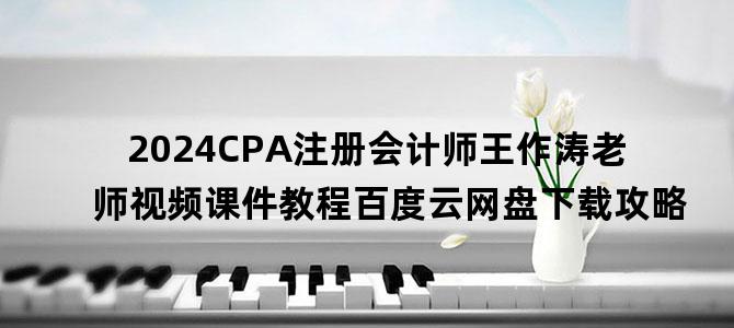 '2024CPA注册会计师王作涛老师视频课件教程百度云网盘下载攻略'
