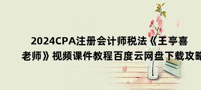 '2024CPA注册会计师税法《王亭喜老师》视频课件教程百度云网盘下载攻略'