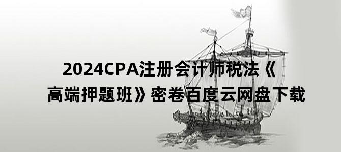 '2024CPA注册会计师税法《高端押题班》密卷百度云网盘下载'