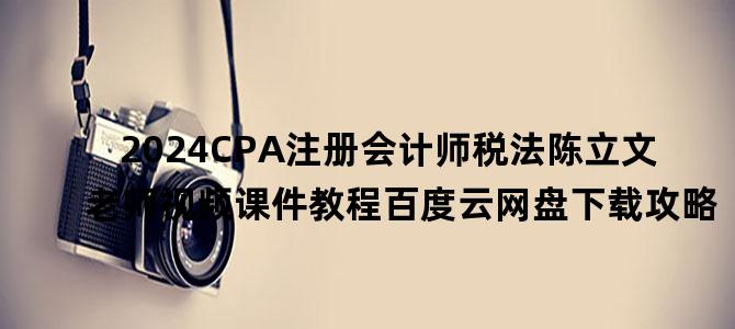 '2024CPA注册会计师税法陈立文老师视频课件教程百度云网盘下载攻略'