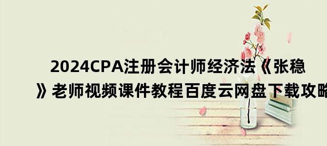 '2024CPA注册会计师经济法《张稳》老师视频课件教程百度云网盘下载攻略'