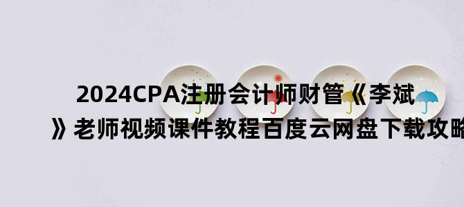 '2024CPA注册会计师财管《李斌》老师视频课件教程百度云网盘下载攻略'