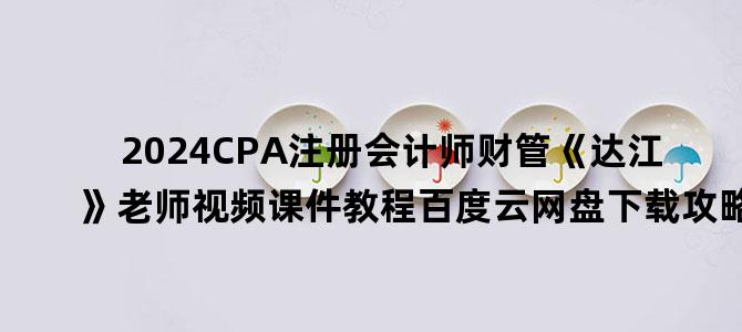 '2024CPA注册会计师财管《达江》老师视频课件教程百度云网盘下载攻略'