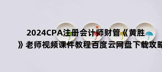 '2024CPA注册会计师财管《黄胜》老师视频课件教程百度云网盘下载攻略'