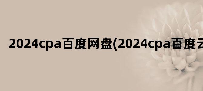 '2024cpa百度网盘(2024cpa百度云资源)'