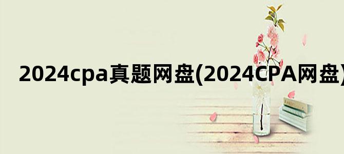 '2024cpa真题网盘(2024CPA网盘)'