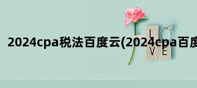 '2024cpa税法百度云(2024cpa百度云资源)'