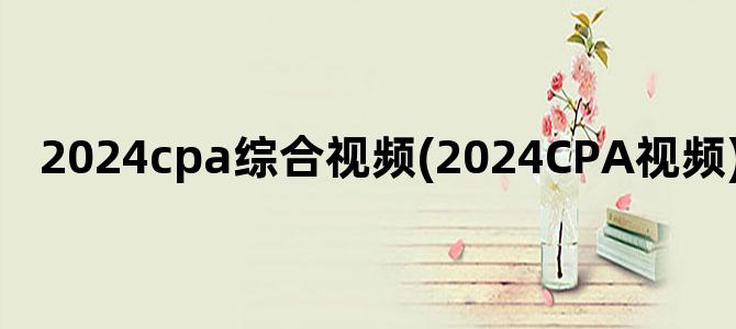 '2024cpa综合视频(2024CPA视频)'