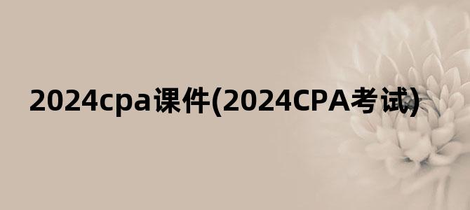 '2024cpa课件(2024CPA考试)'